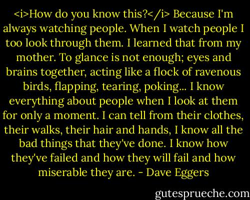 <i>How do you know this?</i><br />Because I'm always watching people. When I watch people I too look through them. I learned that from my mother. To glance is not enough; eyes and brains together, acting like a flock of ravenous birds, flapping, tearing, poking... I know everything about people when I look at them for only a moment. I can tell from their clothes, their walks, their hair and hands, I know all the bad things that they've done. I know how they've failed and how they will fail and how miserable they are. - Dave Eggers