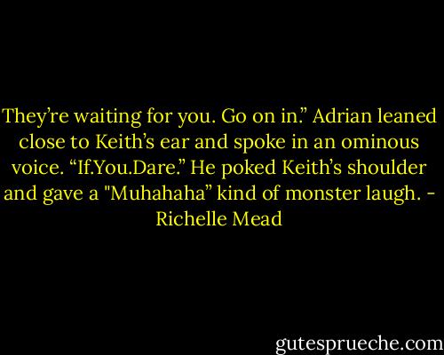 They’re waiting for you. Go on in.” Adrian leaned close to Keith’s ear and spoke in an ominous voice. “If.You.Dare.” He poked Keith’s shoulder and gave a "Muhahaha” kind of monster laugh. - Richelle Mead