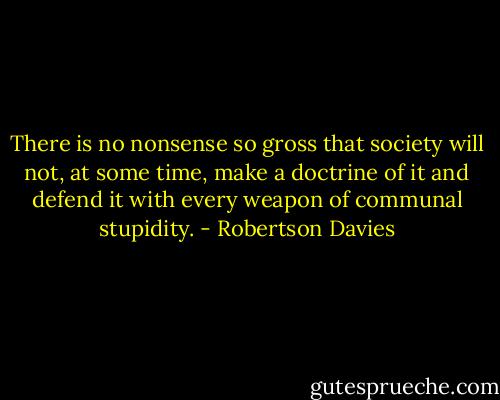 There is no nonsense so gross that society will not, at some time, make a doctrine of it and defend it with every weapon of communal stupidity. - Robertson Davies