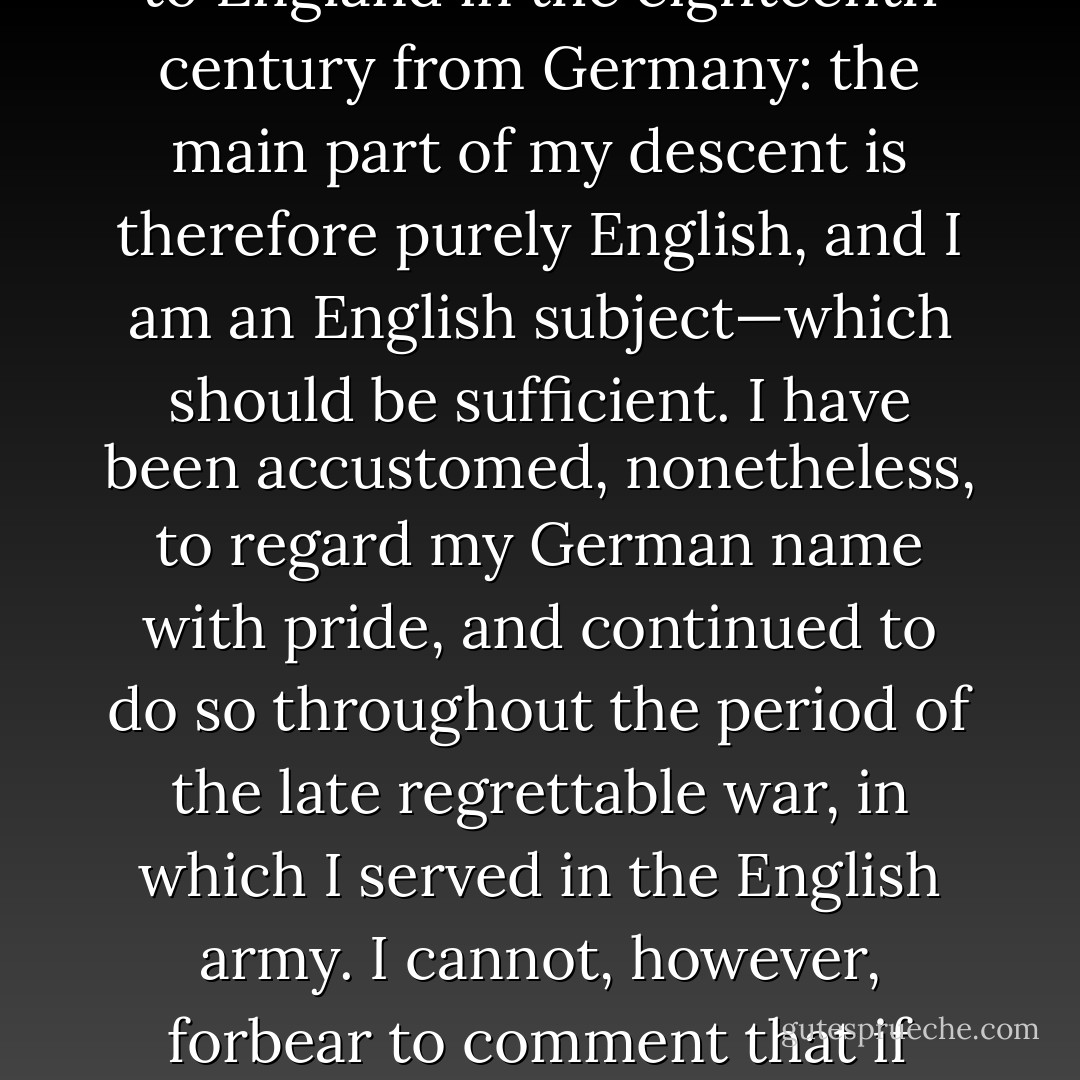 If I am to understand that you are enquiring whether I am of Jewish origin, I can only reply that I regret that I appear to have no ancestors of that gifted people. My great-great-grandfather came to England in the eighteenth century from Germany: the main part of my descent is therefore purely English, and I am an English subject—which should be sufficient. I have been accustomed, nonetheless, to regard my German name with pride, and continued to do so throughout the period of the late regrettable war, in which I served in the English army. I cannot, however, forbear to comment that if impertinent and irrelevant inquiries of this sort are to become the rule in matters of literature, then the time is not far distant when a German name will no longer be a source of pride. - J.R.R. Tolkien