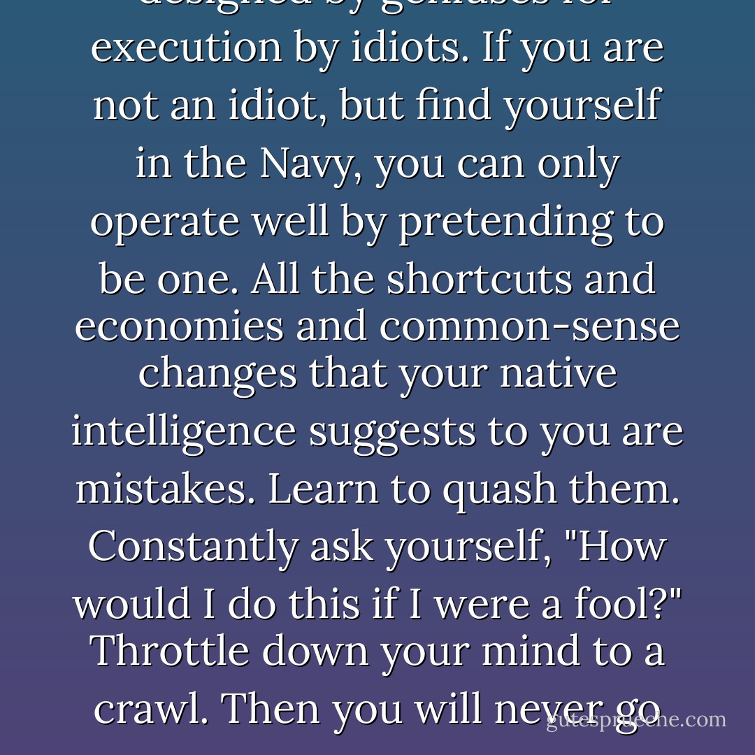 The Navy is a master plan designed by geniuses for execution by idiots. If you are not an idiot, but find yourself in the Navy, you can only operate well by pretending to be one. All the shortcuts and economies and common-sense changes that your native intelligence suggests to you are mistakes. Learn to quash them. Constantly ask yourself, "How would I do this if I were a fool?" Throttle down your mind to a crawl. Then you will never go wrong. - Herman Wouk