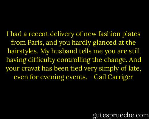 I had a recent delivery of new fashion plates from Paris, and you hardly glanced at the hairstyles. My husband tells me you are still having difficulty controlling the change. And your cravat has been tied very simply of late, even for evening events. - Gail Carriger
