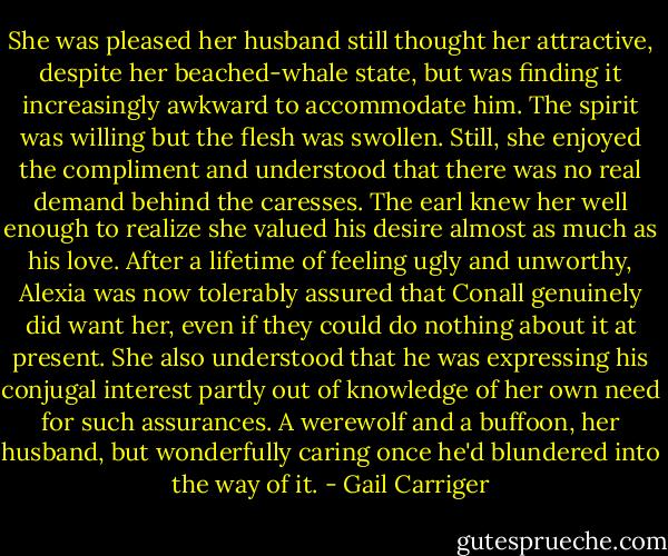 She was pleased her husband still thought her attractive, despite her beached-whale state, but was finding it increasingly awkward to accommodate him. The spirit was willing but the flesh was swollen. Still, she enjoyed the compliment and understood that there was no real demand behind the caresses. The earl knew her well enough to realize she valued his desire almost as much as his love. After a lifetime of feeling ugly and unworthy, Alexia was now tolerably assured that Conall genuinely did want her, even if they could do nothing about it at present. She also understood that he was expressing his conjugal interest partly out of knowledge of her own need for such assurances. A werewolf and a buffoon, her husband, but wonderfully caring once he'd blundered into the way of it. - Gail Carriger