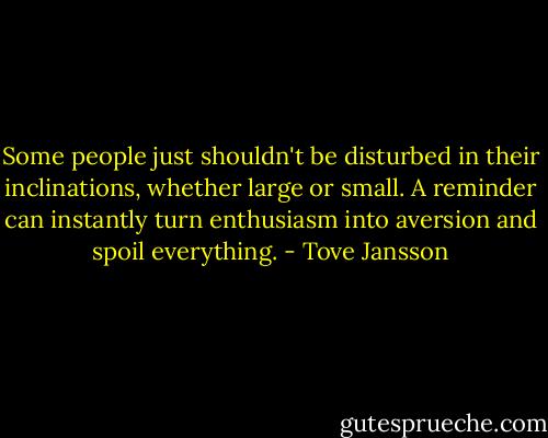 Some people just shouldn't be disturbed in their inclinations, whether large or small. A reminder can instantly turn enthusiasm into aversion and spoil everything. - Tove Jansson