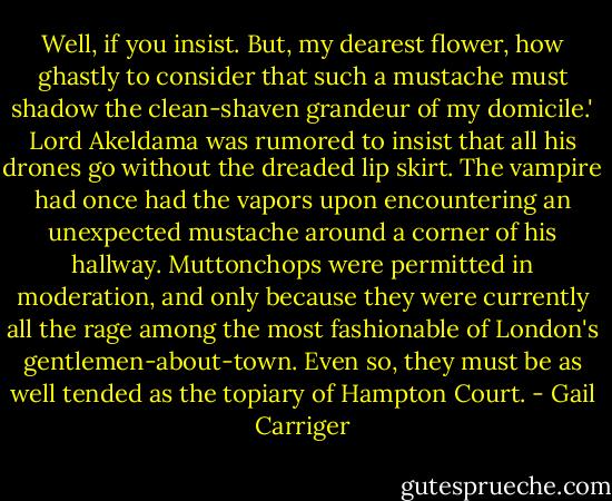 Well, if you insist. But, my dearest flower, how ghastly to consider that such a mustache must shadow the clean-shaven grandeur of my domicile.' Lord Akeldama was rumored to insist that all his drones go without the dreaded lip skirt. The vampire had once had the vapors upon encountering an unexpected mustache around a corner of his hallway. Muttonchops were permitted in moderation, and only because they were currently all the rage among the most fashionable of London's gentlemen-about-town. Even so, they must be as well tended as the topiary of Hampton Court. - Gail Carriger