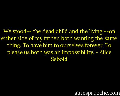 We stood-- the dead child and the living --on either side of my father, both wanting the same thing. To have him to ourselves forever. To please us both was an impossibility. - Alice Sebold
