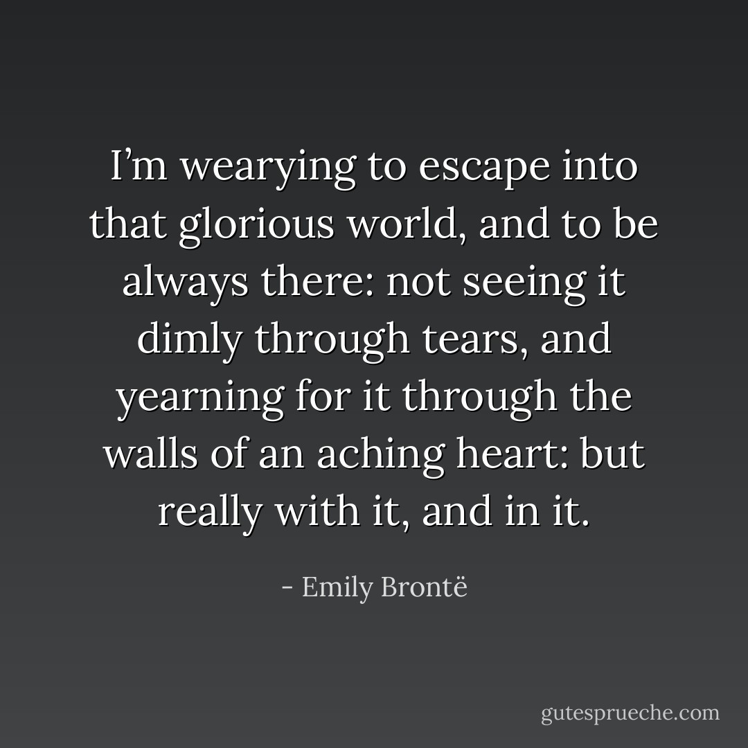 I’m wearying to escape into that glorious world, and to be always there: not seeing it dimly through tears, and yearning for it through the walls of an aching heart: but really with it, and in it. - Emily Brontë