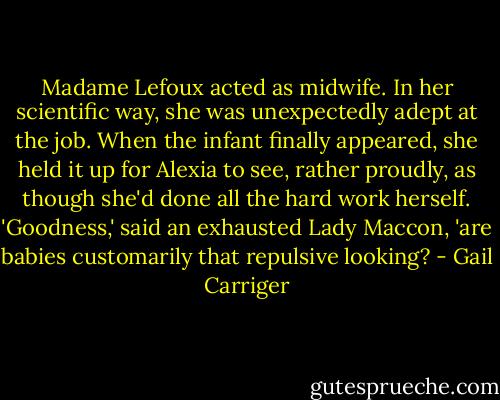 Madame Lefoux acted as midwife. In her scientific way, she was unexpectedly adept at the job. When the infant finally appeared, she held it up for Alexia to see, rather proudly, as though she'd done all the hard work herself. 'Goodness,' said an exhausted Lady Maccon, 'are babies customarily that repulsive looking? - Gail Carriger
