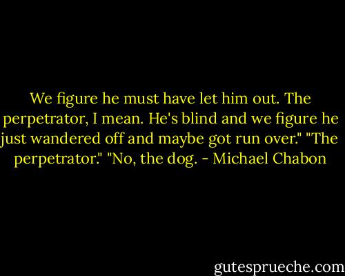 We figure he must have let him out. The perpetrator, I mean. He's blind and we figure he just wandered off and maybe got run over."<br />"The perpetrator."<br />"No, the dog. - Michael Chabon
