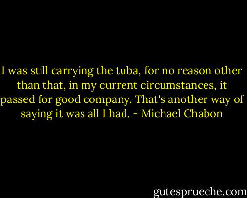 I was still carrying the tuba, for no reason other than that, in my current circumstances, it passed for good company. That's another way of saying it was all I had. - Michael Chabon
