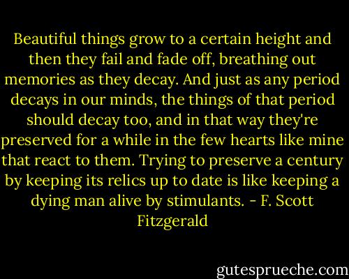 Beautiful things grow to a certain height and then they fail and fade off, breathing out memories as they decay. And just as any period decays in our minds, the things of that period should decay too, and in that way they're preserved for a while in the few hearts like mine that react to them. Trying to preserve a century by keeping its relics up to date is like keeping a dying man alive by stimulants. - F. Scott Fitzgerald