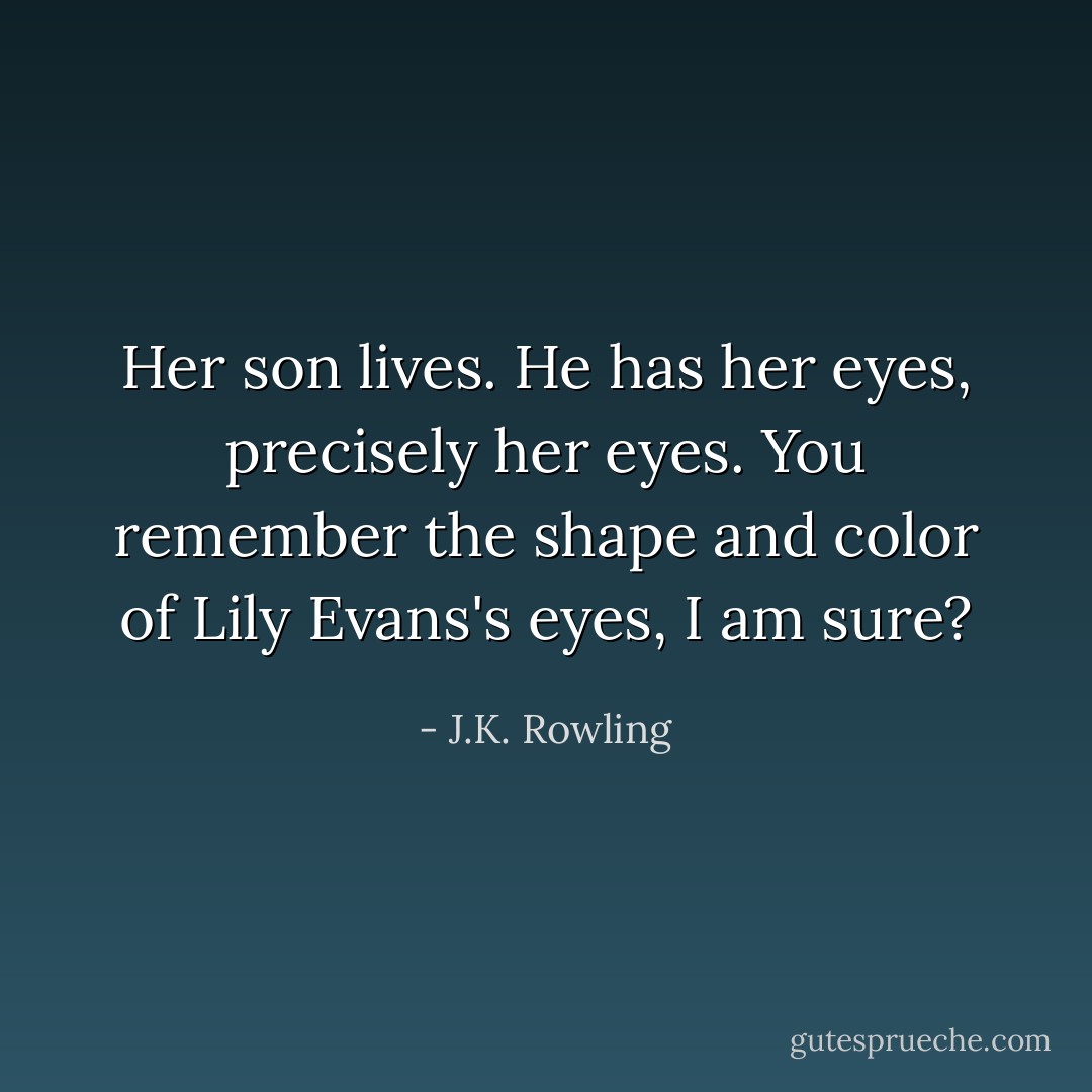 Her son lives. He has her eyes, precisely her eyes. You remember the shape and color of Lily Evans's eyes, I am sure? - J.K. Rowling
