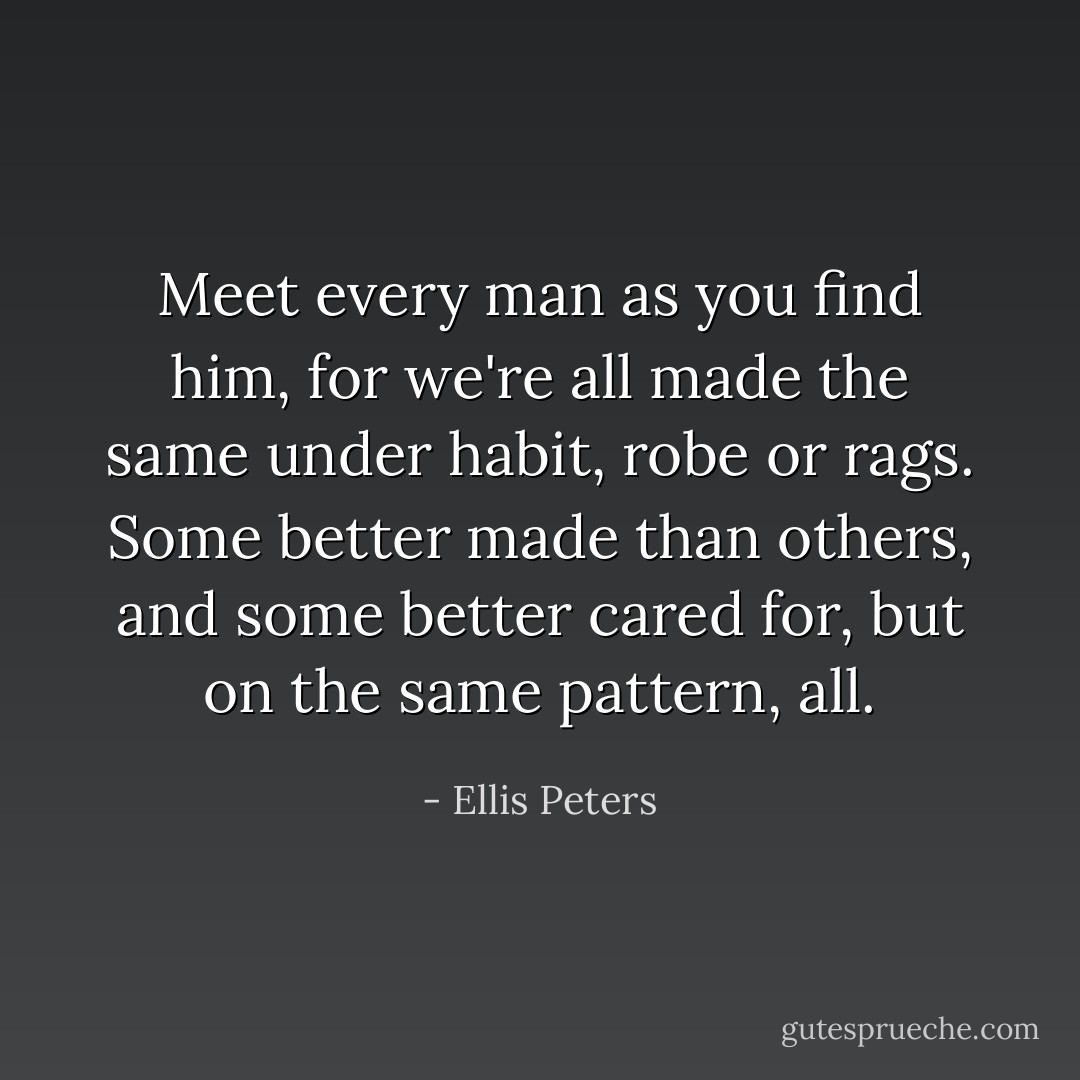 Meet every man as you find him, for we're all made the same under habit, robe or rags. Some better made than others, and some better cared for, but on the same pattern, all. - Ellis Peters