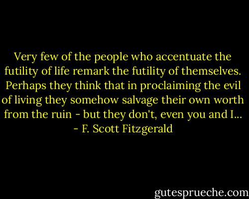 Very few of the people who accentuate the futility of life remark the futility of themselves. Perhaps they think that in proclaiming the evil of living they somehow salvage their own worth from the ruin - but they don't, even you and I... - F. Scott Fitzgerald