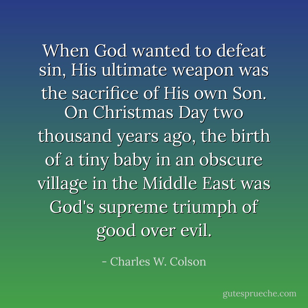 When God wanted to defeat sin, His ultimate weapon was the sacrifice of His own Son. On Christmas Day two thousand years ago, the birth of a tiny baby in an obscure village in the Middle East was God's supreme triumph of good over evil. - Charles W. Colson