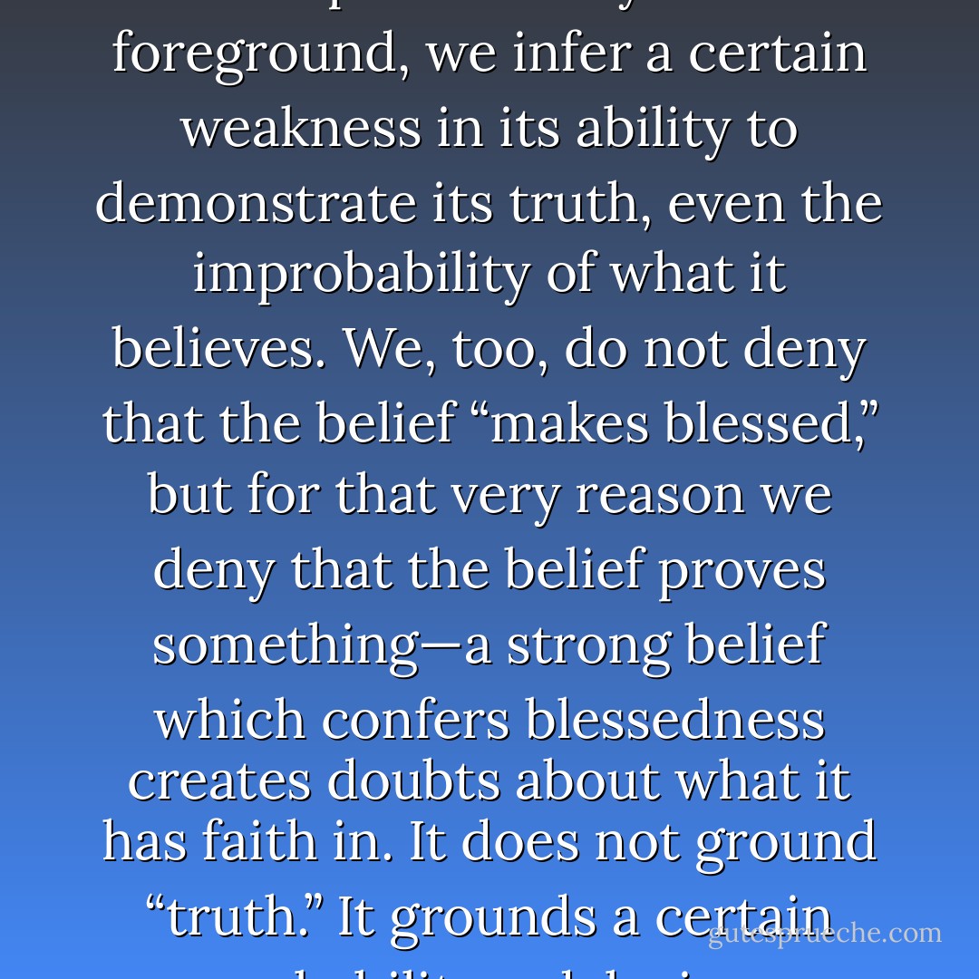 ...wherever the strength of a faith steps decisively into the foreground, we infer a certain weakness in its ability to demonstrate its truth, even the improbability of what it believes. We, too, do not deny that the belief “makes blessed,” but for that very reason we deny that the belief proves something—a strong belief which confers blessedness creates doubts about what it has faith in. It does not ground “truth.” It grounds a certain probability— delusion. - Friedrich Nietzsche