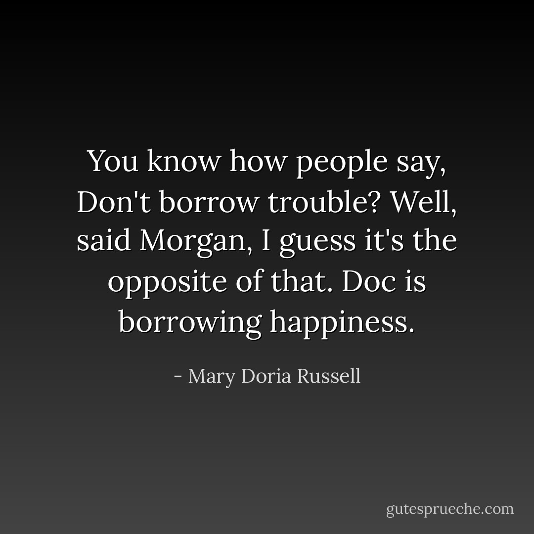 You know how people say, Don't borrow trouble? Well, said Morgan, I guess it's the opposite of that. Doc is borrowing happiness. - Mary Doria Russell