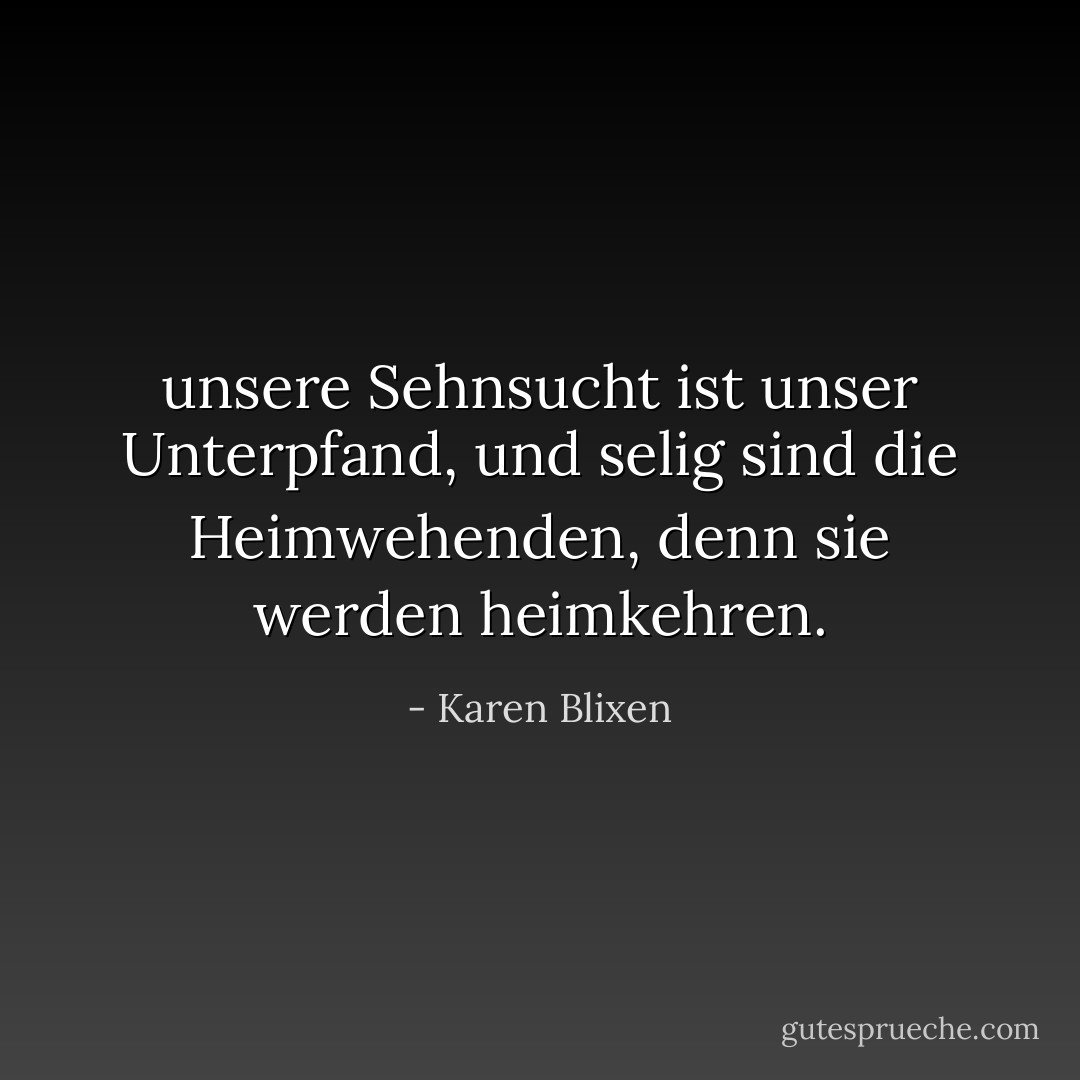 unsere Sehnsucht ist unser Unterpfand, und selig sind die Heimwehenden, denn sie werden heimkehren. - Karen Blixen<