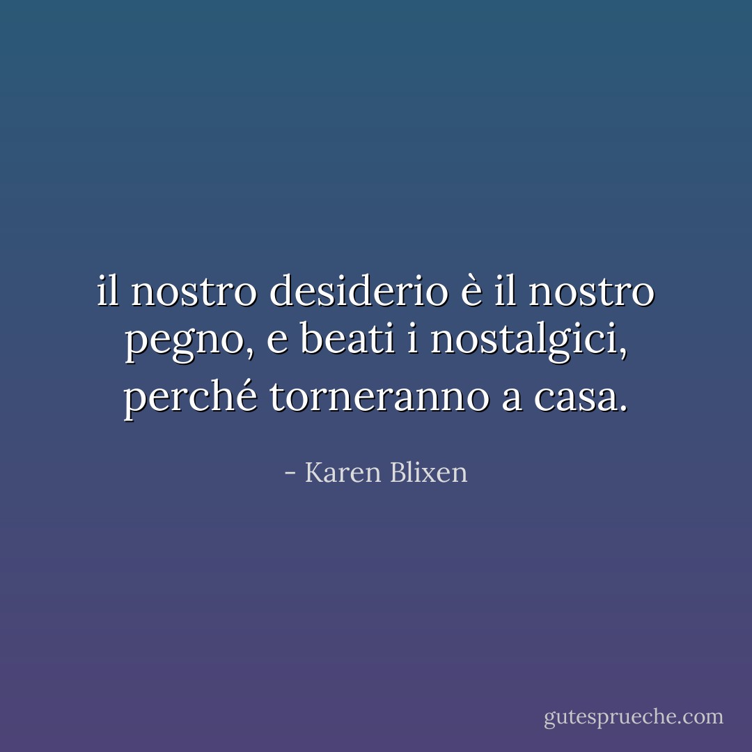 il nostro desiderio è il nostro pegno, e beati i nostalgici, perché torneranno a casa. - Karen Blixen