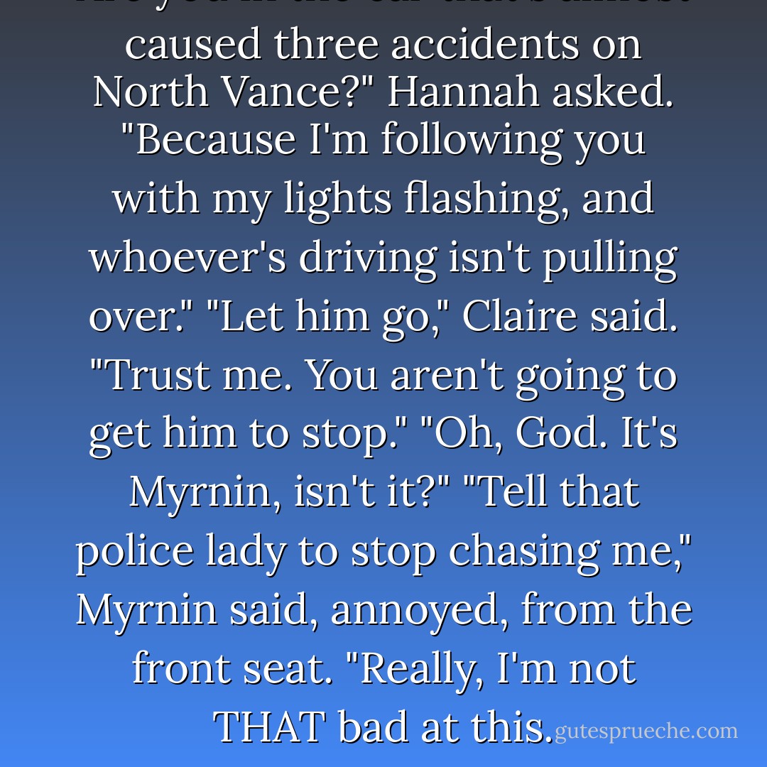 Are you in the car that's almost caused three accidents on North Vance?" Hannah asked. "Because I'm following you with my lights flashing, and whoever's driving isn't pulling over."<br />"Let him go," Claire said. "Trust me. You aren't going to get him to stop."<br />"Oh, God. It's Myrnin, isn't it?"<br />"Tell that police lady to stop chasing me," Myrnin said, annoyed, from the front seat. "Really, I'm not THAT bad at this. - Rachel Caine