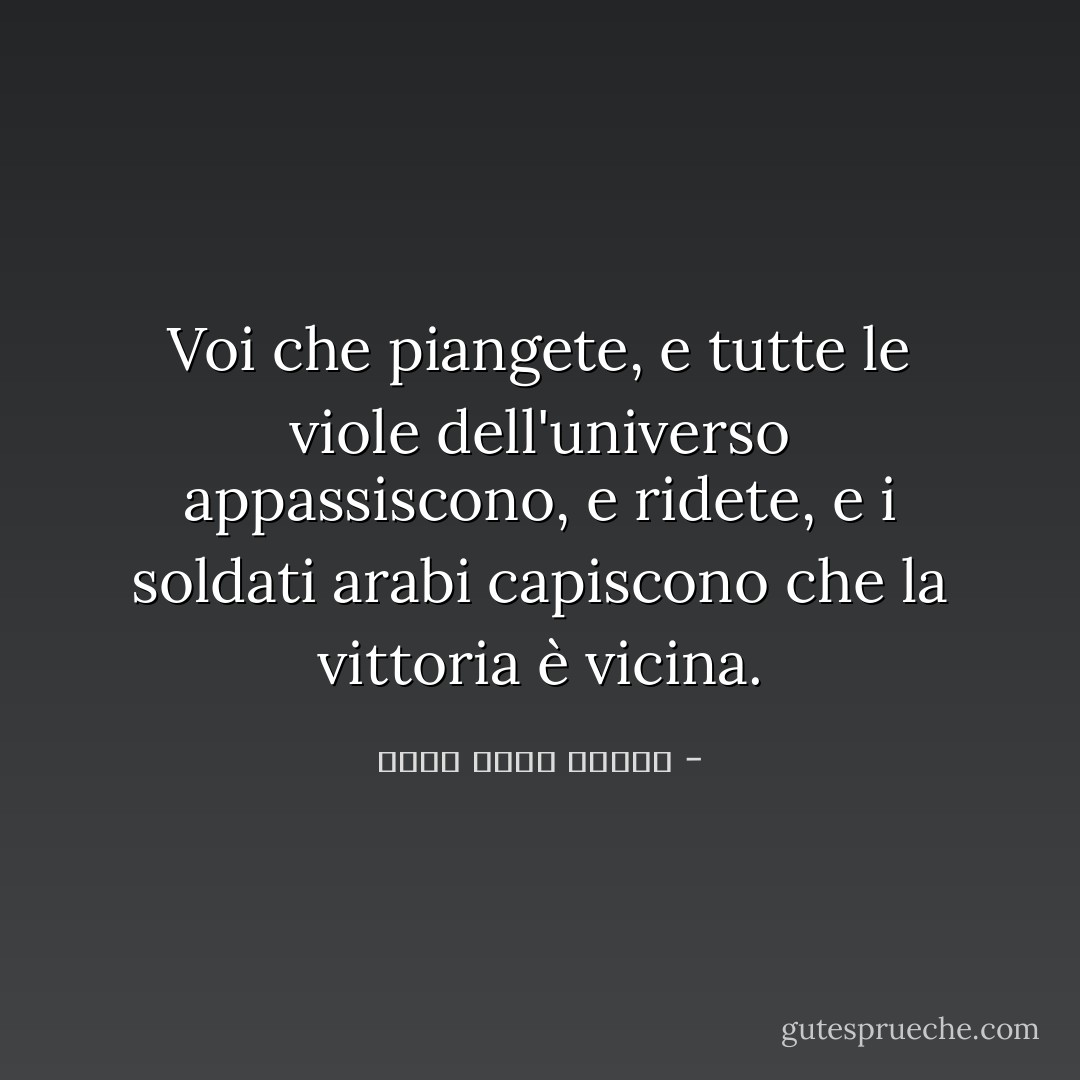Voi che piangete, e tutte le viole dell'universo appassiscono, e ridete, e i soldati arabi capiscono che la vittoria è vicina. - أحمد صبري غباشي