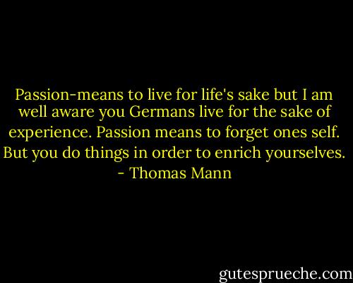 Passion-means to live for life's sake but I am well aware you Germans live for the sake of experience. Passion means to forget ones self. But you do things in order to enrich yourselves. - Thomas Mann