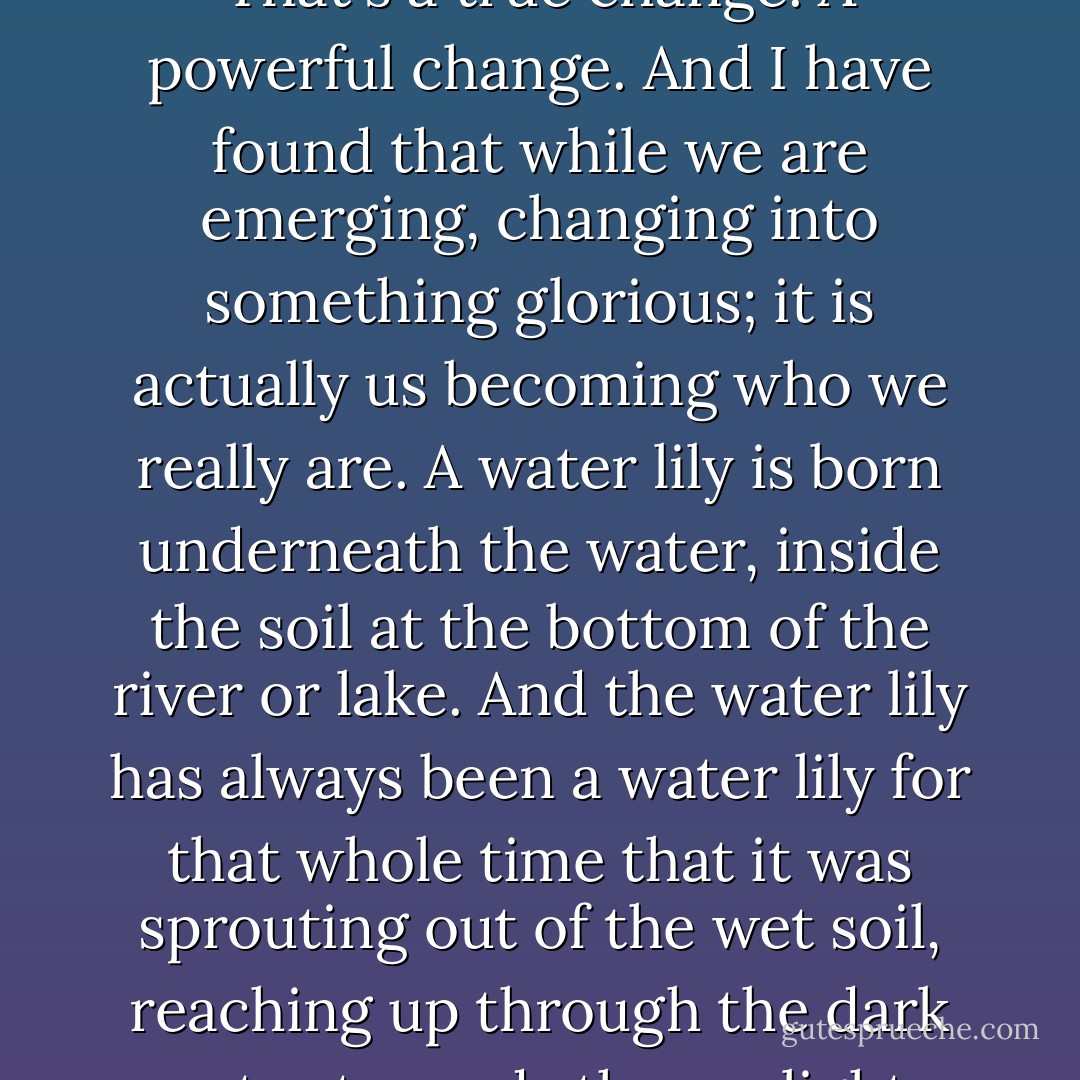 I think that the best kind of change, is the change that comes from the inside and begins it's way out until it emerges on the outside; a change that is born underneath then continues and spreads until it has reached the surface. That's a true change. A powerful change. And I have found that while we are emerging, changing into something glorious; it is actually us becoming who we really are. A water lily is born underneath the water, inside the soil at the bottom of the river or lake. And the water lily has always been a water lily for that whole time that it was sprouting out of the wet soil, reaching up through the dark water towards the sunlight, stretching and grasping for the surface; where it then buds and blooms on the outside in the sunshine. It doesn't bud and bloom on the surface and then try to reach down below into the soil. - C. JoyBell C.