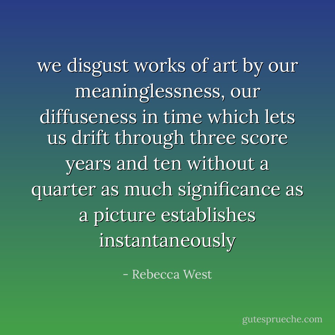 we disgust works of art by our meaninglessness, our diffuseness in time which lets us drift through three score years and ten without a quarter as much significance as a picture establishes instantaneously - Rebecca West