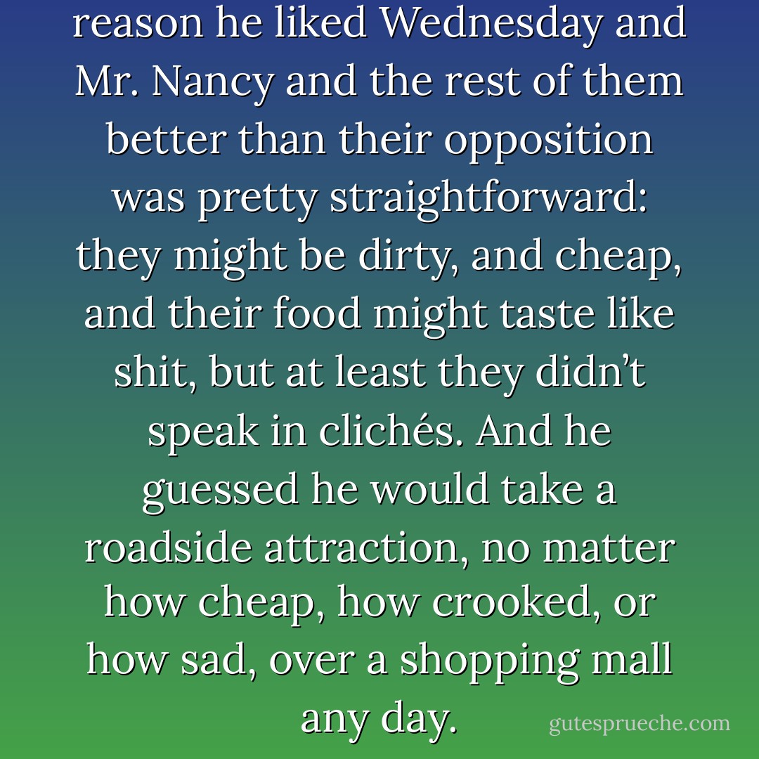 It occurred to him that the reason he liked Wednesday and Mr. Nancy and the rest of them better than their opposition was pretty straightforward: they might be dirty, and cheap, and their food might taste like shit, but at least they didn’t speak in clichés. And he guessed he would take a roadside attraction, no matter how cheap, how crooked, or how sad, over a shopping mall any day. - Neil Gaiman
