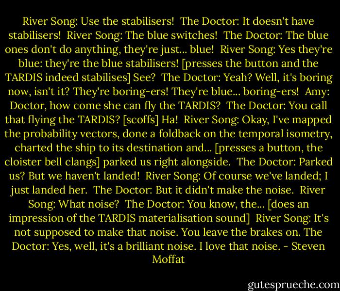 River Song: Use the stabilisers! <br />The Doctor: It doesn't have stabilisers! <br />River Song: The blue switches! <br />The Doctor: The blue ones don't do anything, they're just... blue! <br />River Song: Yes they're blue: they're the blue stabilisers! [presses the button and the TARDIS indeed stabilises] See? <br />The Doctor: Yeah? Well, it's boring now, isn't it? They're boring-ers! They're blue... boring-ers! <br />Amy: Doctor, how come she can fly the TARDIS? <br />The Doctor: You call that flying the TARDIS? [scoffs] Ha! <br />River Song: Okay, I've mapped the probability vectors, done a foldback on the temporal isometry, charted the ship to its destination and... [presses a button, the cloister bell clangs] parked us right alongside. <br />The Doctor: Parked us? But we haven't landed! <br />River Song: Of course we've landed; I just landed her. <br />The Doctor: But it didn't make the noise. <br />River Song: What noise? <br />The Doctor: You know, the... [does an impression of the TARDIS materialisation sound] <br />River Song: It's not supposed to make that noise. You leave the brakes on.<br />The Doctor: Yes, well, it's a brilliant noise. I love that noise. - Steven Moffat