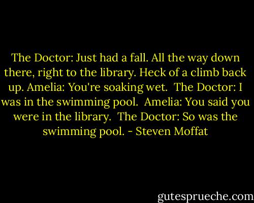 The Doctor: Just had a fall. All the way down there, right to the library. Heck of a climb back up.<br />Amelia: You're soaking wet. <br />The Doctor: I was in the swimming pool. <br />Amelia: You said you were in the library. <br />The Doctor: So was the swimming pool. - Steven Moffat
