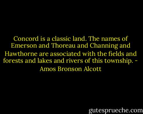 Concord is a classic land. The names of Emerson and Thoreau and Channing and Hawthorne are associated with the fields and forests and lakes and rivers of this township. - Amos Bronson Alcott