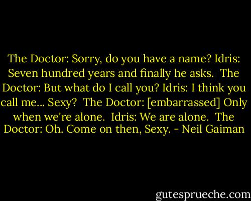 The Doctor: Sorry, do you have a name?<br />Idris: Seven hundred years and finally he asks. <br />The Doctor: But what do I call you?<br />Idris: I think you call me... Sexy? <br />The Doctor: [embarrassed] Only when we're alone. <br />Idris: We are alone. <br />The Doctor: Oh. Come on then, Sexy. - Neil Gaiman