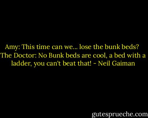 Amy: This time can we... lose the bunk beds? <br />The Doctor: No Bunk beds are cool, a bed with a ladder, you can't beat that! - Neil Gaiman