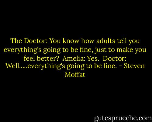The Doctor: You know how adults tell you everything's going to be fine, just to make you feel better? <br />Amelia: Yes. <br />Doctor: Well.....everything's going to be fine. - Steven Moffat