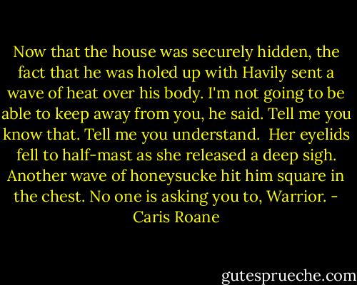 Now that the house was securely hidden, the fact that he was holed up with Havily sent a wave of heat over his body. I'm not going to be able to keep away from you, he said. Tell me you know that. Tell me you understand.<br /><br />Her eyelids fell to half-mast as she released a deep sigh. Another wave of honeysucke hit him square in the chest. No one is asking you to, Warrior. - Caris Roane