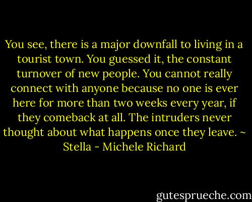 You see, there is a major downfall to living in a tourist town. You guessed it, the constant turnover of new people. You cannot really connect with anyone because no one is ever here for more than two weeks every year, if they comeback at all. The intruders never thought about what happens once they leave. ~ Stella - Michele Richard