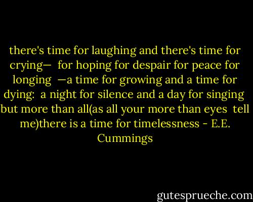 there's time for laughing and there's time for crying— <br />for hoping for despair for peace for longing <br />—a time for growing and a time for dying: <br />a night for silence and a day for singing<br /><br />but more than all(as all your more than eyes <br />tell me)there is a time for timelessness - E.E. Cummings
