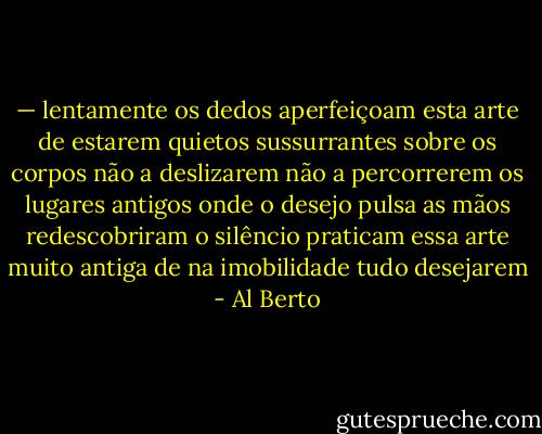 — lentamente os dedos aperfeiçoam esta arte de estarem quietos<br />sussurrantes sobre os corpos não a deslizarem<br />não a percorrerem os lugares antigos onde o desejo pulsa<br />as mãos redescobriram o silêncio<br />praticam essa arte muito antiga de na imobilidade tudo desejarem - Al Berto