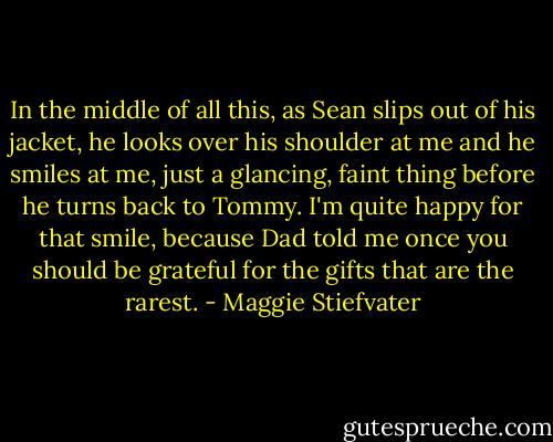 In the middle of all this, as Sean slips out of his jacket, he looks over his shoulder at me and he smiles at me, just a glancing, faint thing before he turns back to Tommy. I'm quite happy for that smile, because Dad told me once you should be grateful for the gifts that are the rarest. - Maggie Stiefvater