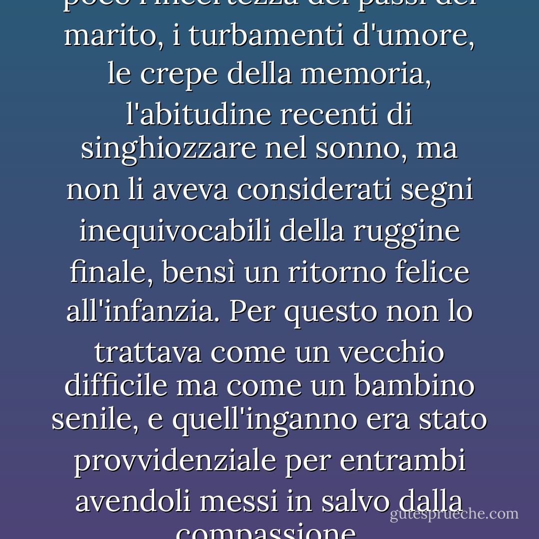 Lei aveva scoperto a poco a poco l'incertezza dei passi del marito, i turbamenti d'umore, le crepe della memoria, l'abitudine recenti di singhiozzare nel sonno, ma non li aveva considerati segni inequivocabili della ruggine finale, bensì un ritorno felice all'infanzia. Per questo non lo trattava come un vecchio difficile ma come un bambino senile, e quell'inganno era stato provvidenziale per entrambi avendoli messi in salvo dalla compassione. - Gabriel García Márquez