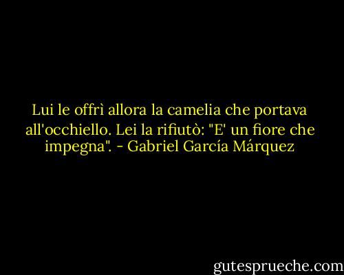 Lui le offrì allora la camelia che portava all'occhiello. Lei la rifiutò: "E' un fiore che impegna". - Gabriel García Márquez