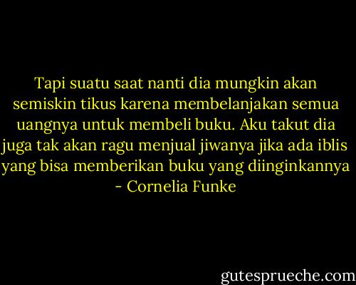 Tapi suatu saat nanti dia mungkin akan semiskin tikus karena membelanjakan semua uangnya untuk membeli buku. Aku takut dia juga tak akan ragu menjual jiwanya jika ada iblis yang bisa memberikan buku yang diinginkannya - Cornelia Funke
