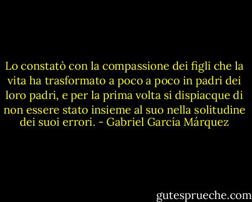 Lo constatò con la compassione dei figli che la vita ha trasformato a poco a poco in padri dei loro padri, e per la prima volta si dispiacque di non essere stato insieme al suo nella solitudine dei suoi errori. - Gabriel García Márquez