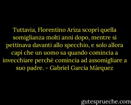 Tuttavia, Florentino Ariza scoprì quella somiglianza molti anni dopo, mentre si pettinava davanti allo specchio, e solo allora capì che un uomo sa quando comincia a invecchiare perchè comincia ad assomigliare a suo padre. - Gabriel García Márquez