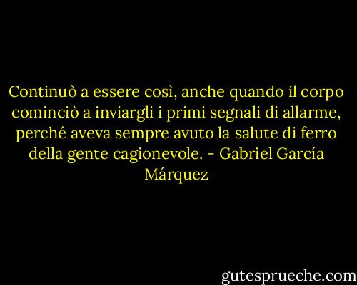 Continuò a essere così, anche quando il corpo cominciò a inviargli i primi segnali di allarme, perché aveva sempre avuto la salute di ferro della gente cagionevole. - Gabriel García Márquez