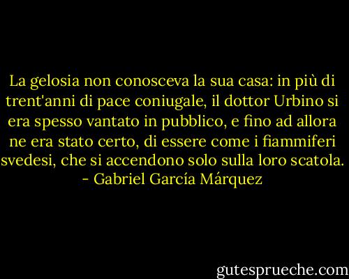 La gelosia non conosceva la sua casa: in più di trent'anni di pace coniugale, il dottor Urbino si era spesso vantato in pubblico, e fino ad allora ne era stato certo, di essere come i fiammiferi svedesi, che si accendono solo sulla loro scatola. - Gabriel García Márquez