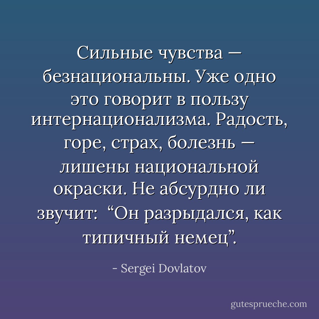 Сильные чувства — безнациональны. Уже одно это говорит в пользу интернационализма. Радость, горе, страх, болезнь — лишены национальной окраски. Не абсурдно ли звучит:<br /><br />“Он разрыдался, как типичный немец”. - Sergei Dovlatov