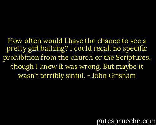 How often would I have the chance to see a pretty girl bathing? I could recall no specific prohibition from the church or the Scriptures, though I knew it was wrong. But maybe it wasn't terribly sinful. - John Grisham