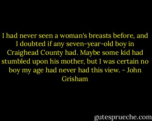 I had never seen a woman's breasts before, and I doubted if any seven-year-old boy in Craighead County had. Maybe some kid had stumbled upon his mother, but I was certain no boy my age had never had this view. - John Grisham